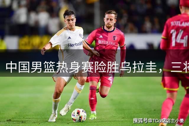 中国男篮热身赛险胜乌拉圭，三将发挥亮眼