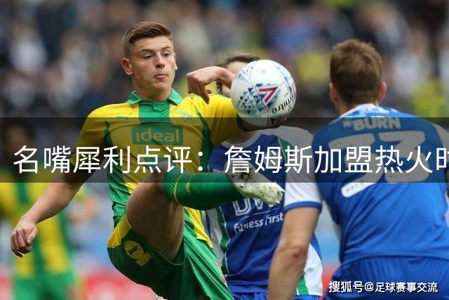 名嘴犀利点评：詹姆斯加盟热火时期战力远胜现役76人