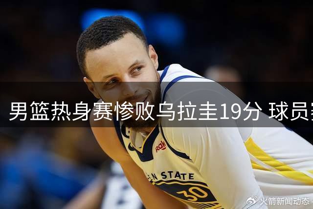 男篮热身赛惨败乌拉圭19分 球员赛后回避采访引热议