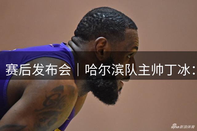 赛后发布会｜哈尔滨队主帅丁冰：结果虽有遗憾，但球队的努力有目共睹