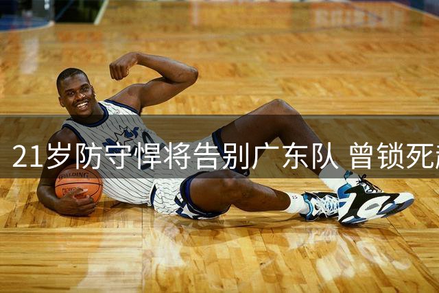 21岁防守悍将告别广东队 曾锁死赵继伟的天才后卫转投南京同曦